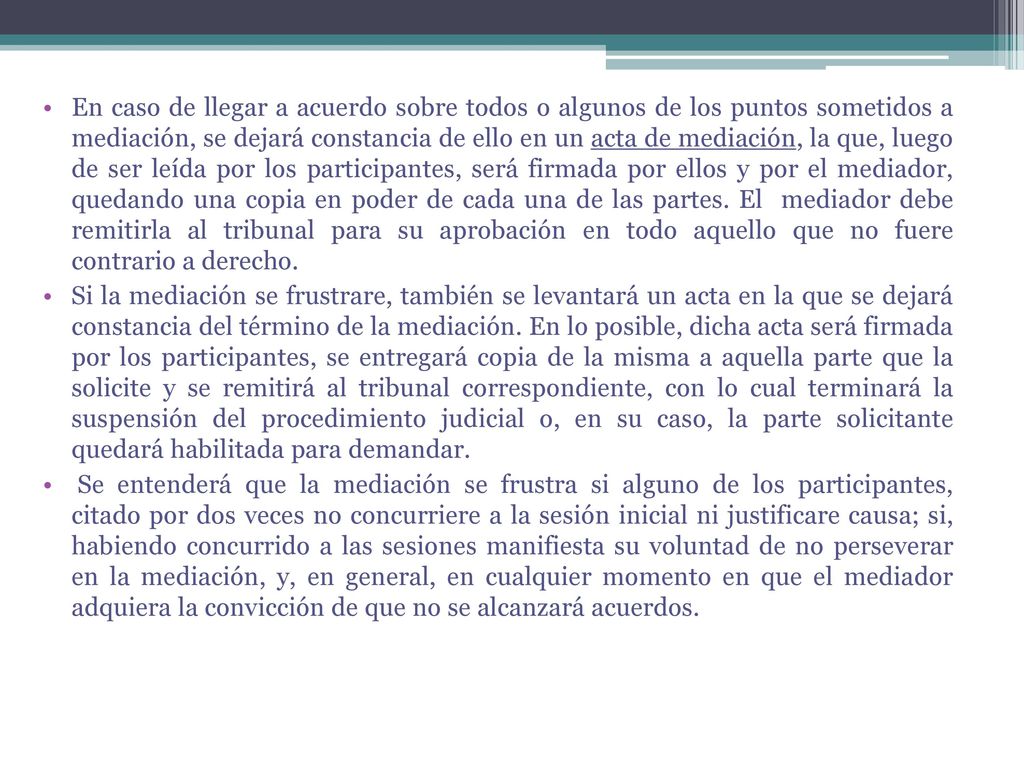 En caso de llegar a acuerdo sobre todos o algunos de los puntos sometidos a mediación, se dejará constancia de ello en un acta de mediación, la que, luego de ser leída por los participantes, será firmada por ellos y por el mediador, quedando una copia en poder de cada una de las partes. El mediador debe remitirla al tribunal para su aprobación en todo aquello que no fuere contrario a derecho.