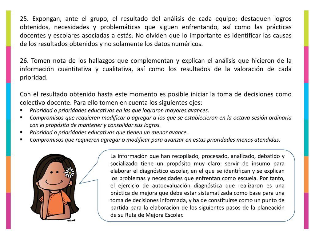 25. Expongan, ante el grupo, el resultado del análisis de cada equipo; destaquen logros obtenidos, necesidades y problemáticas que siguen enfrentando, así como las prácticas docentes y escolares asociadas a estás. No olviden que lo importante es identificar las causas de los resultados obtenidos y no solamente los datos numéricos.