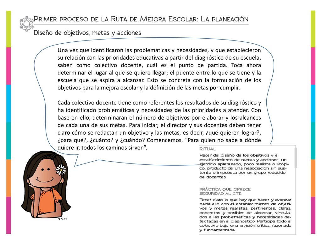 Una vez que identificaron las problemáticas y necesidades, y que establecieron su relación con las prioridades educativas a partir del diagnóstico de su escuela, saben como colectivo docente, cuál es el punto de partida. Toca ahora determinar el lugar al que se quiere llegar; el puente entre lo que se tiene y la escuela que se aspira a alcanzar. Esto se concreta con la formulación de los objetivos para la mejora escolar y la definición de las metas por cumplir.