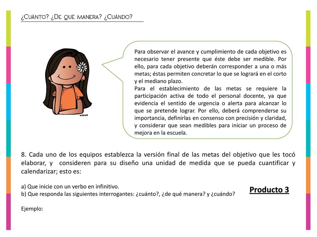 Para observar el avance y cumplimiento de cada objetivo es necesario tener presente que éste debe ser medible. Por ello, para cada objetivo deberán corresponder a una o más metas; éstas permiten concretar lo que se logrará en el corto y el mediano plazo.