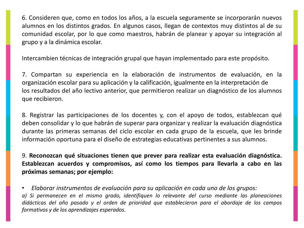 6. Consideren que, como en todos los años, a la escuela seguramente se incorporarán nuevos alumnos en los distintos grados. En algunos casos, llegan de contextos muy distintos al de su comunidad escolar, por lo que como maestros, habrán de planear y apoyar su integración al grupo y a la dinámica escolar.