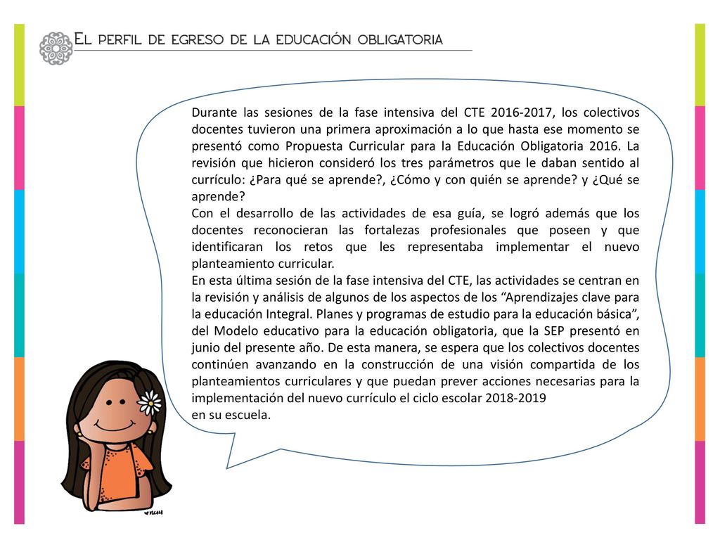 Durante las sesiones de la fase intensiva del CTE , los colectivos docentes tuvieron una primera aproximación a lo que hasta ese momento se presentó como Propuesta Curricular para la Educación Obligatoria La revisión que hicieron consideró los tres parámetros que le daban sentido al currículo: ¿Para qué se aprende , ¿Cómo y con quién se aprende y ¿Qué se aprende