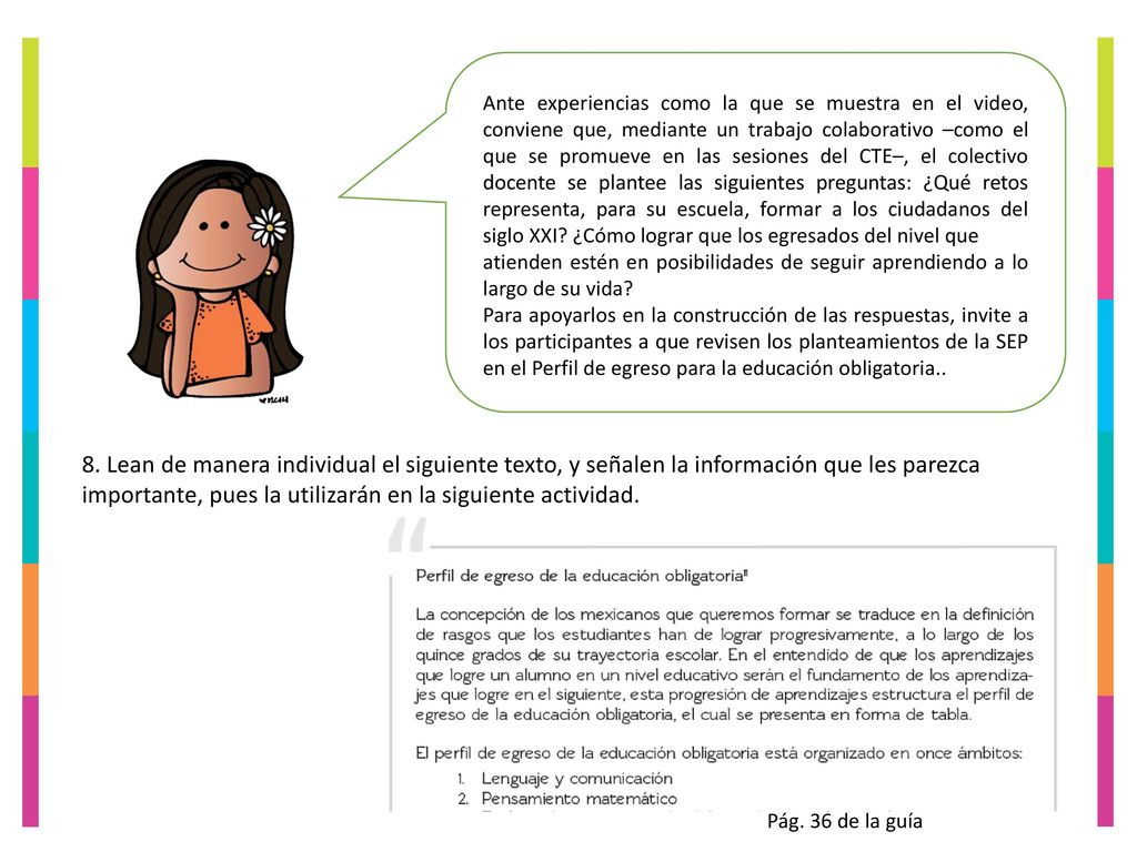 Ante experiencias como la que se muestra en el video, conviene que, mediante un trabajo colaborativo –como el que se promueve en las sesiones del CTE–, el colectivo docente se plantee las siguientes preguntas: ¿Qué retos representa, para su escuela, formar a los ciudadanos del siglo XXI ¿Cómo lograr que los egresados del nivel que