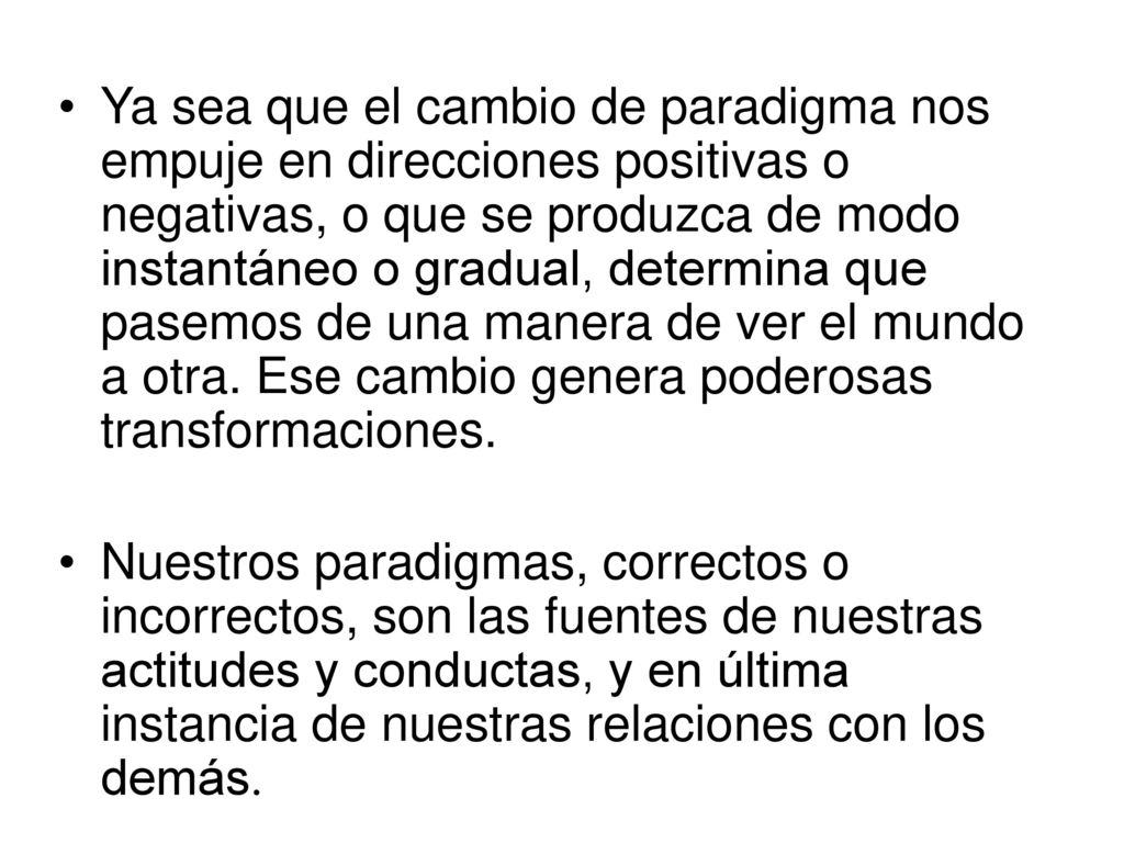 Ya sea que el cambio de paradigma nos empuje en direcciones positivas o negativas, o que se produzca de modo instantáneo o gradual, determina que pasemos de una manera de ver el mundo a otra. Ese cambio genera poderosas transformaciones.
