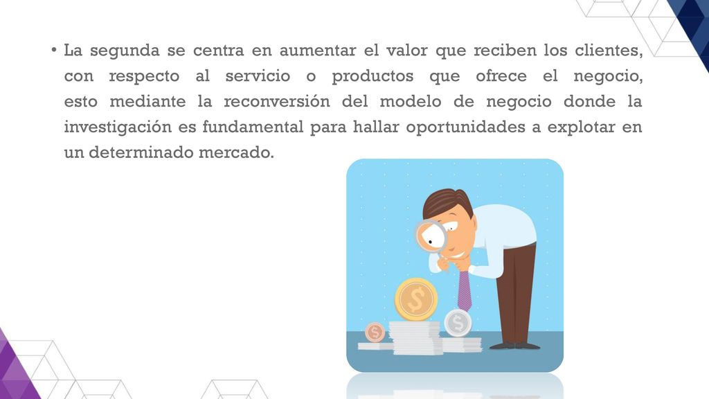 La segunda se centra en aumentar el valor que reciben los clientes, con respecto al servicio o productos que ofrece el negocio, esto mediante la reconversión del modelo de negocio donde la investigación es fundamental para hallar oportunidades a explotar en un determinado mercado.