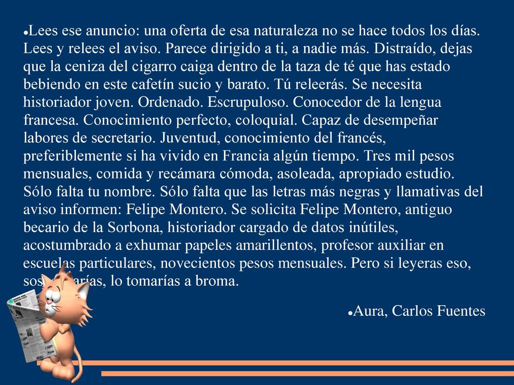 Lees ese anuncio: una oferta de esa naturaleza no se hace todos los días. Lees y relees el aviso. Parece dirigido a ti, a nadie más. Distraído, dejas que la ceniza del cigarro caiga dentro de la taza de té que has estado bebiendo en este cafetín sucio y barato. Tú releerás. Se necesita historiador joven. Ordenado. Escrupuloso. Conocedor de la lengua francesa. Conocimiento perfecto, coloquial. Capaz de desempeñar labores de secretario. Juventud, conocimiento del francés, preferiblemente si ha vivido en Francia algún tiempo. Tres mil pesos mensuales, comida y recámara cómoda, asoleada, apropiado estudio. Sólo falta tu nombre. Sólo falta que las letras más negras y llamativas del aviso informen: Felipe Montero. Se solicita Felipe Montero, antiguo becario de la Sorbona, historiador cargado de datos inútiles, acostumbrado a exhumar papeles amarillentos, profesor auxiliar en escuelas particulares, novecientos pesos mensuales. Pero si leyeras eso, sospecharías, lo tomarías a broma.