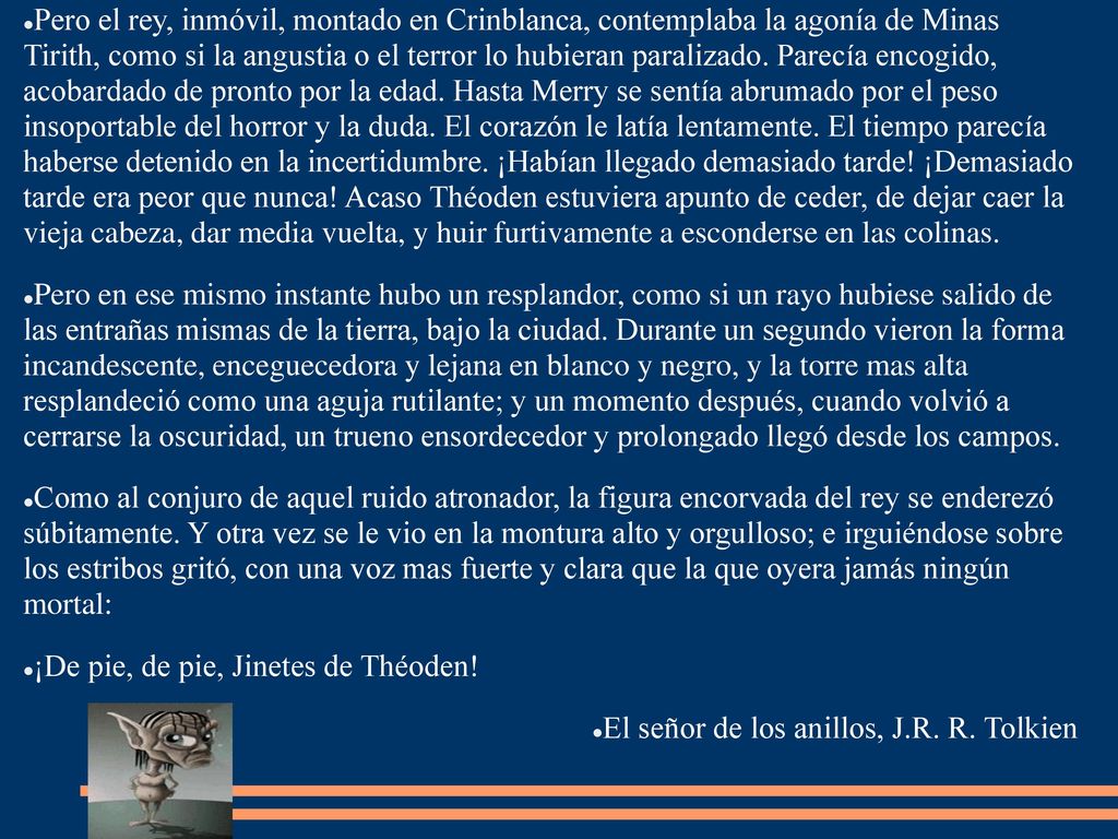 Pero el rey, inmóvil, montado en Crinblanca, contemplaba la agonía de Minas Tirith, como si la angustia o el terror lo hubieran paralizado. Parecía encogido, acobardado de pronto por la edad. Hasta Merry se sentía abrumado por el peso insoportable del horror y la duda. El corazón le latía lentamente. El tiempo parecía haberse detenido en la incertidumbre. ¡Habían llegado demasiado tarde! ¡Demasiado tarde era peor que nunca! Acaso Théoden estuviera apunto de ceder, de dejar caer la vieja cabeza, dar media vuelta, y huir furtivamente a esconderse en las colinas.