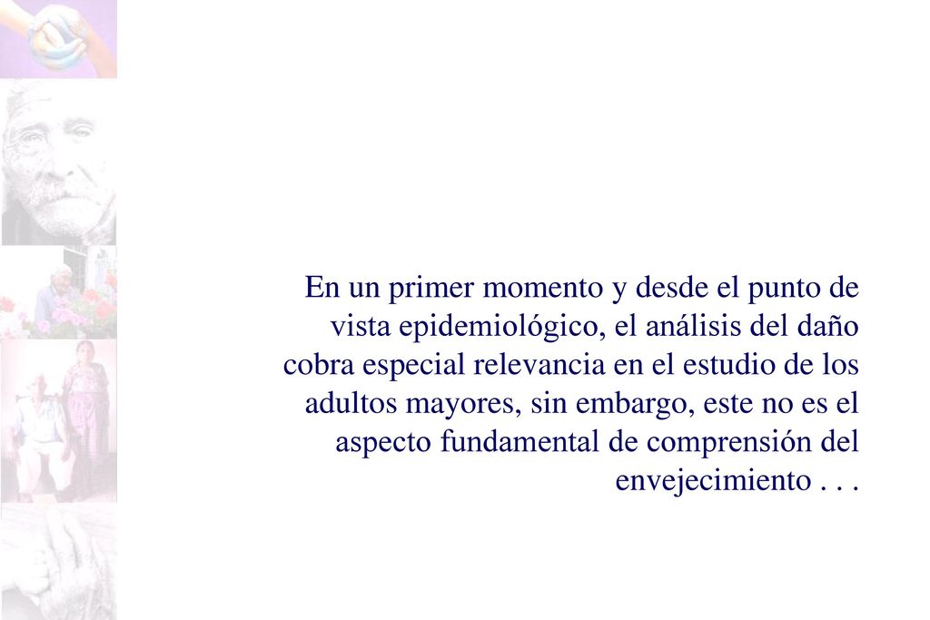 En un primer momento y desde el punto de vista epidemiológico, el análisis del daño cobra especial relevancia en el estudio de los adultos mayores, sin embargo, este no es el aspecto fundamental de comprensión del envejecimiento .