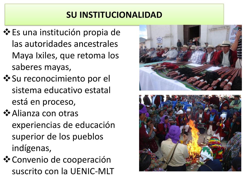 SU INSTITUCIONALIDAD Es una institución propia de las autoridades ancestrales Maya Ixiles, que retoma los saberes mayas,