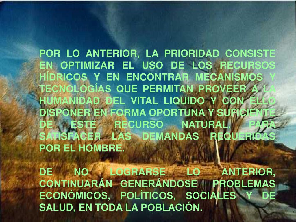 POR LO ANTERIOR, LA PRIORIDAD CONSISTE EN OPTIMIZAR EL USO DE LOS RECURSOS HÍDRICOS Y EN ENCONTRAR MECANISMOS Y TECNOLOGÍAS QUE PERMITAN PROVEER A LA HUMANIDAD DEL VITAL LIQUIDO Y CON ELLO DISPONER EN FORMA OPORTUNA Y SUFICIENTE DE ESTE RECURSO NATURAL, PARA SATISFACER LAS DEMANDAS REQUERIDAS POR EL HOMBRE.