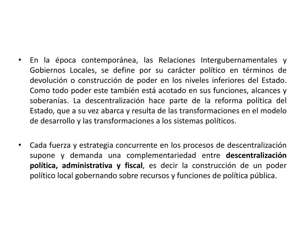 En la época contemporánea, las Relaciones Intergubernamentales y Gobiernos Locales, se define por su carácter político en términos de devolución o construcción de poder en los niveles inferiores del Estado. Como todo poder este también está acotado en sus funciones, alcances y soberanías. La descentralización hace parte de la reforma política del Estado, que a su vez abarca y resulta de las transformaciones en el modelo de desarrollo y las transformaciones a los sistemas políticos.