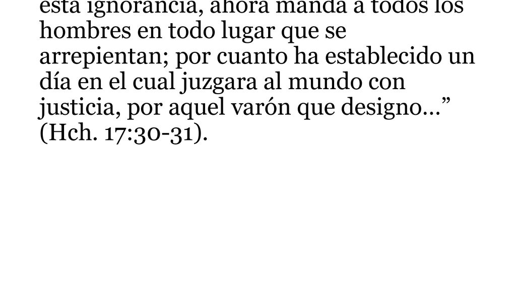 También dice la Escritura, Pero Dios habiendo pasado por alto los tiempos de esta ignorancia, ahora manda a todos los hombres en todo lugar que se arrepientan; por cuanto ha establecido un día en el cual juzgara al mundo con justicia, por aquel varón que designo… (Hch.
