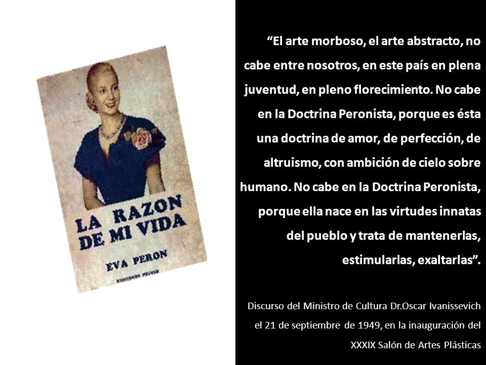 El arte morboso, el arte abstracto, no cabe entre nosotros, en este país en plena juventud, en pleno florecimiento. No cabe en la Doctrina Peronista, porque es ésta una doctrina de amor, de perfección, de altruismo, con ambición de cielo sobre humano. No cabe en la Doctrina Peronista, porque ella nace en las virtudes innatas del pueblo y trata de mantenerlas, estimularlas, exaltarlas .