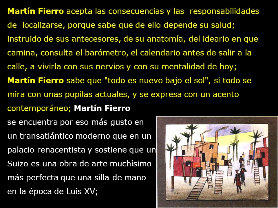 Martín Fierro acepta las consecuencias y las responsabilidades de localizarse, porque sabe que de ello depende su salud; instruido de sus antecesores, de su anatomía, del ideario en que camina, consulta el barómetro, el calendario antes de salir a la calle, a vivirla con sus nervios y con su mentalidad de hoy; Martín Fierro sabe que todo es nuevo bajo el sol , si todo se mira con unas pupilas actuales, y se expresa con un acento contemporáneo; Martín Fierro