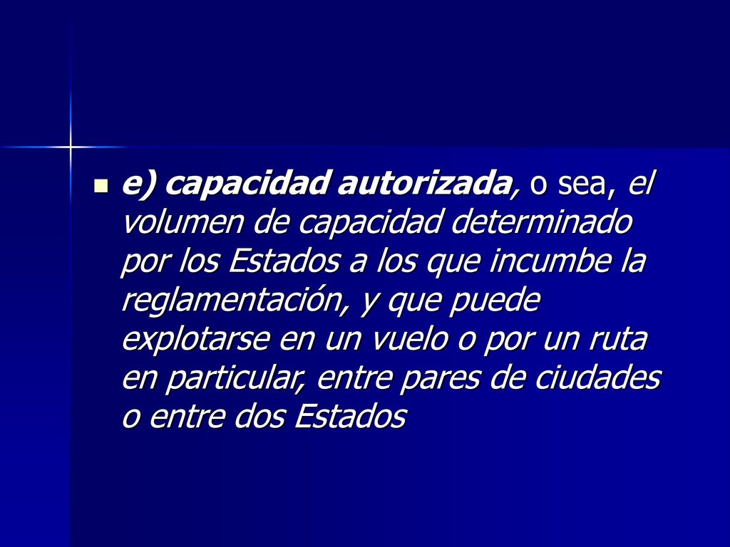 e) capacidad autorizada, o sea, el volumen de capacidad determinado por los Estados a los que incumbe la reglamentación, y que puede explotarse en un vuelo o por un ruta en particular, entre pares de ciudades o entre dos Estados