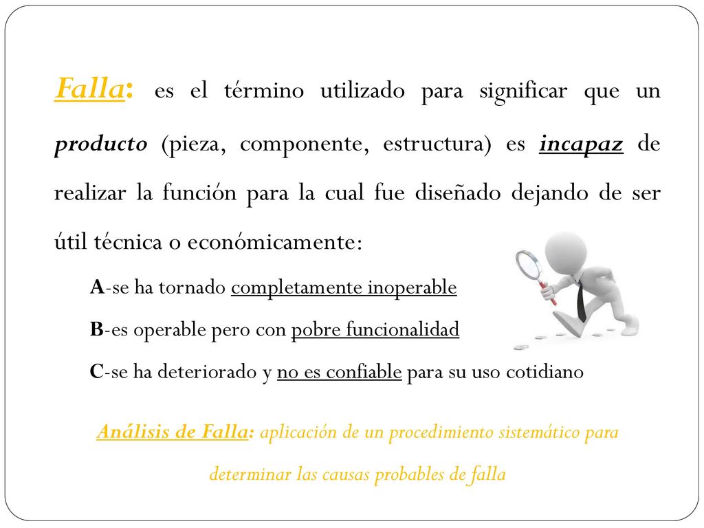Falla: es el término utilizado para significar que un producto (pieza, componente, estructura) es incapaz de realizar la función para la cual fue diseñado dejando de ser útil técnica o económicamente: