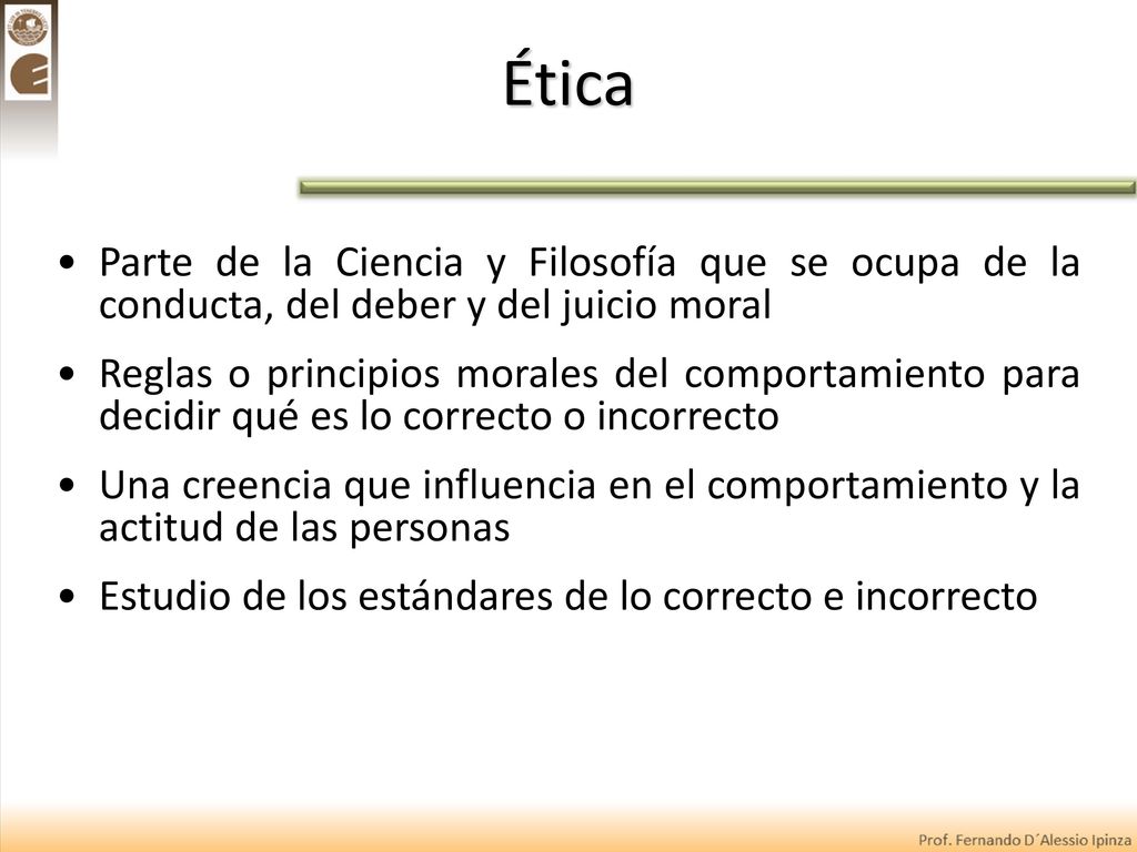 Ética Parte de la Ciencia y Filosofía que se ocupa de la conducta, del deber y del juicio moral.