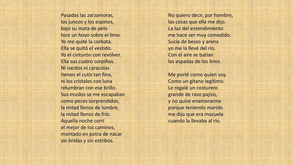 Pasadas las zarzamoras, los juncos y los espinos, bajo su mata de pelo hice un hoyo sobre el limo. Yo me quité la corbata. Ella se quitó el vestido. Yo el cinturón con revólver. Ella sus cuatro corpiños. Ni nardos ni caracolas tienen el cutis tan fino, ni los cristales con luna relumbran con ese brillo. Sus muslos se me escapaban como peces sorprendidos, la mitad llenos de lumbre, la mitad llenos de frío. Aquella noche corrí el mejor de los caminos, montado en potra de nácar sin bridas y sin estribos.