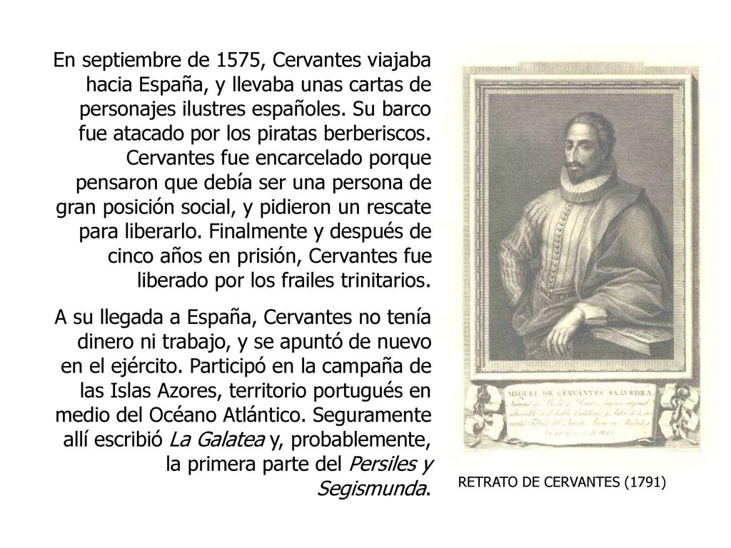 En septiembre de 1575, Cervantes viajaba hacia España, y llevaba unas cartas de personajes ilustres españoles. Su barco fue atacado por los piratas berberiscos. Cervantes fue encarcelado porque pensaron que debía ser una persona de gran posición social, y pidieron un rescate para liberarlo. Finalmente y después de cinco años en prisión, Cervantes fue liberado por los frailes trinitarios.