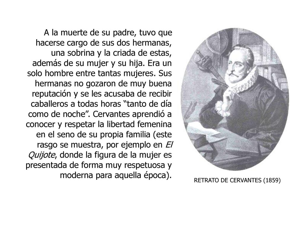 A la muerte de su padre, tuvo que hacerse cargo de sus dos hermanas, una sobrina y la criada de estas, además de su mujer y su hija. Era un solo hombre entre tantas mujeres. Sus hermanas no gozaron de muy buena reputación y se les acusaba de recibir caballeros a todas horas tanto de día como de noche . Cervantes aprendió a conocer y respetar la libertad femenina en el seno de su propia familia (este rasgo se muestra, por ejemplo en El Quijote, donde la figura de la mujer es presentada de forma muy respetuosa y moderna para aquella época).