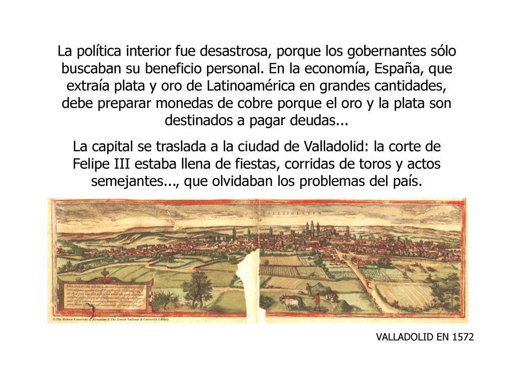 La política interior fue desastrosa, porque los gobernantes sólo buscaban su beneficio personal. En la economía, España, que extraía plata y oro de Latinoamérica en grandes cantidades, debe preparar monedas de cobre porque el oro y la plata son destinados a pagar deudas...