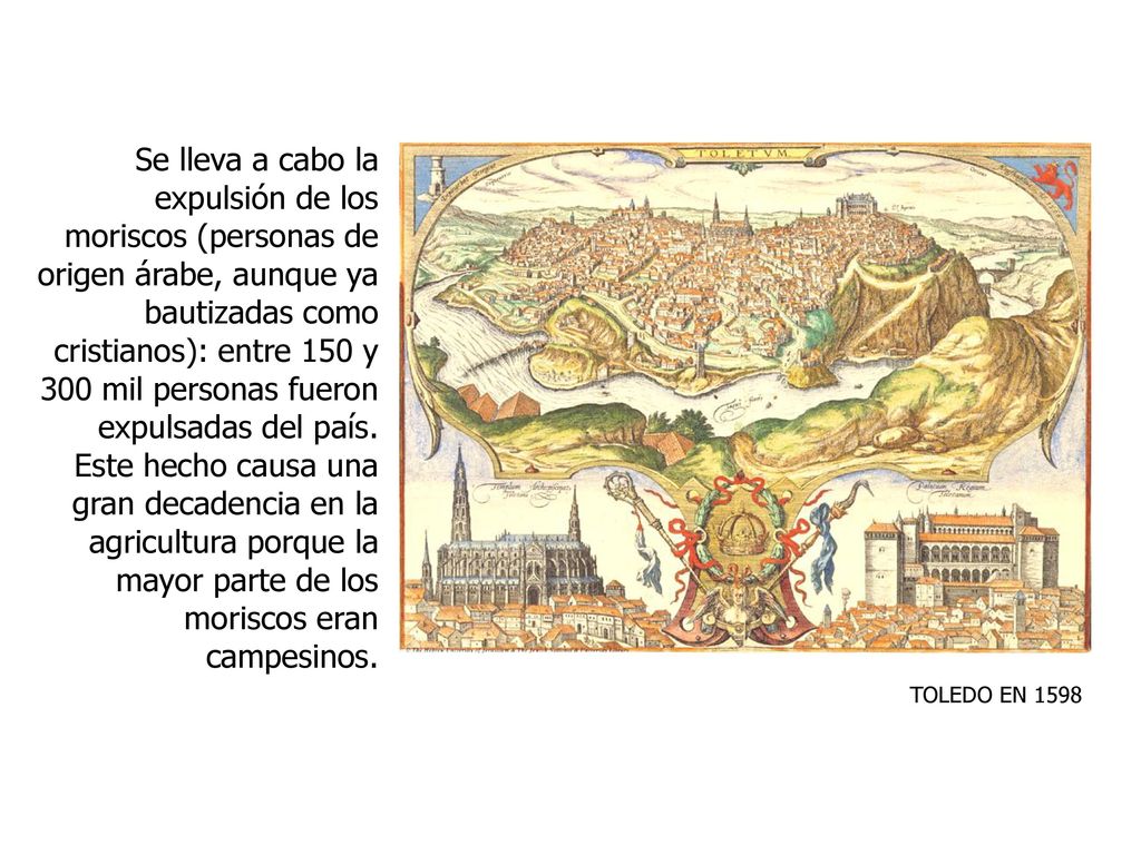 Se lleva a cabo la expulsión de los moriscos (personas de origen árabe, aunque ya bautizadas como cristianos): entre 150 y 300 mil personas fueron expulsadas del país. Este hecho causa una gran decadencia en la agricultura porque la mayor parte de los moriscos eran campesinos.