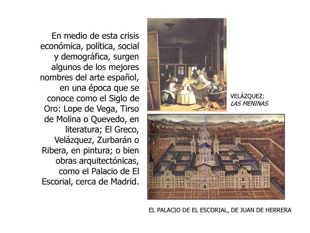 En medio de esta crisis económica, política, social y demográfica, surgen algunos de los mejores nombres del arte español, en una época que se conoce como el Siglo de Oro: Lope de Vega, Tirso de Molina o Quevedo, en literatura; El Greco, Velázquez, Zurbarán o Ribera, en pintura; o bien obras arquitectónicas, como el Palacio de El Escorial, cerca de Madrid.
