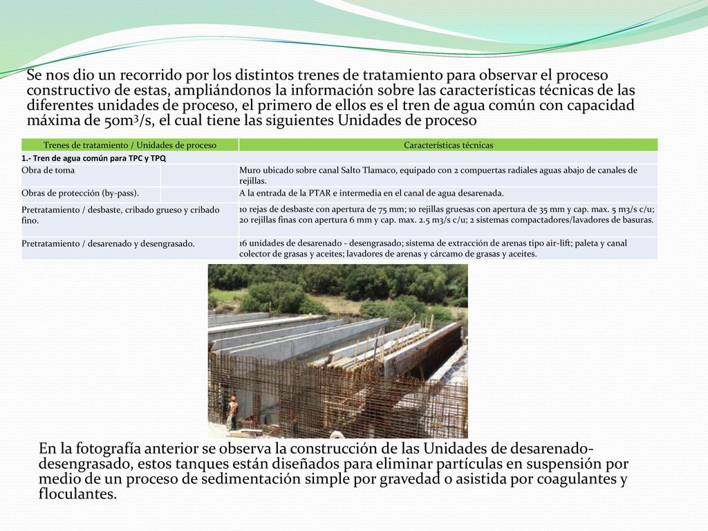 Se nos dio un recorrido por los distintos trenes de tratamiento para observar el proceso constructivo de estas, ampliándonos la información sobre las características técnicas de las diferentes unidades de proceso, el primero de ellos es el tren de agua común con capacidad máxima de 50m3/s, el cual tiene las siguientes Unidades de proceso