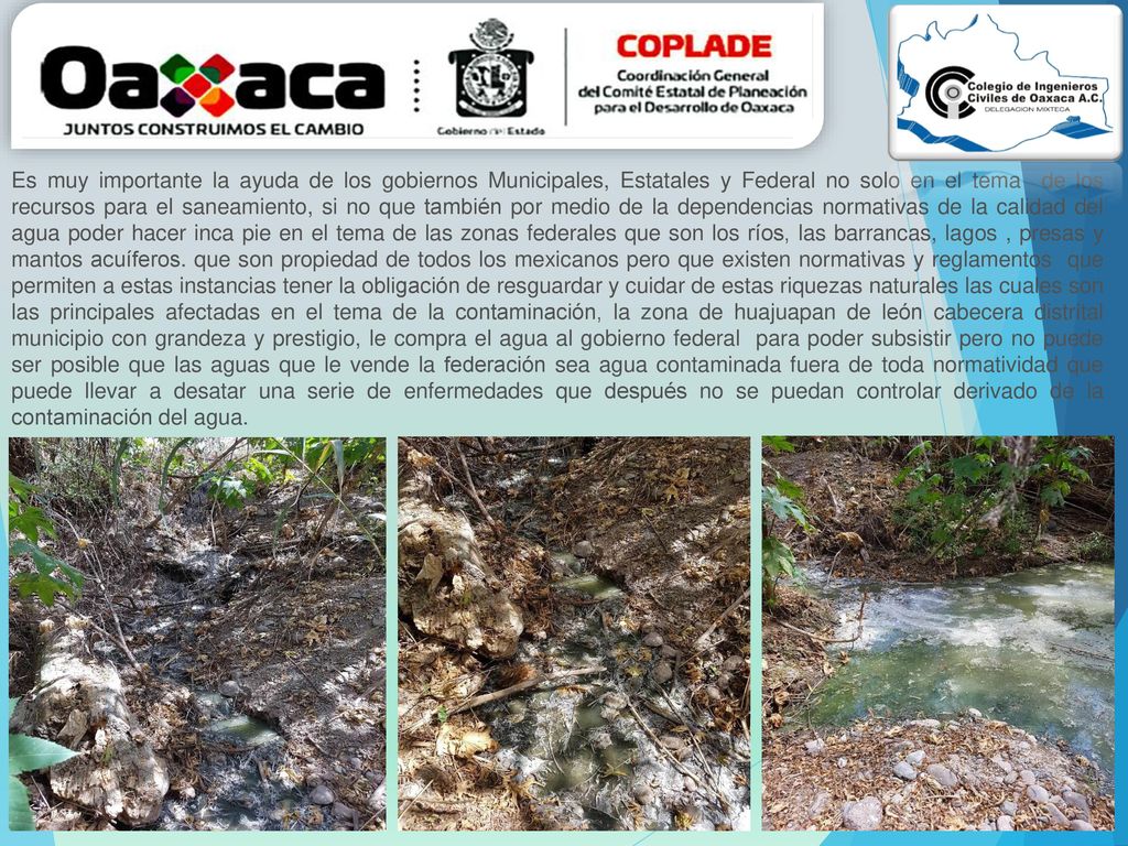 Es muy importante la ayuda de los gobiernos Municipales, Estatales y Federal no solo en el tema de los recursos para el saneamiento, si no que también por medio de la dependencias normativas de la calidad del agua poder hacer inca pie en el tema de las zonas federales que son los ríos, las barrancas, lagos , presas y mantos acuíferos.