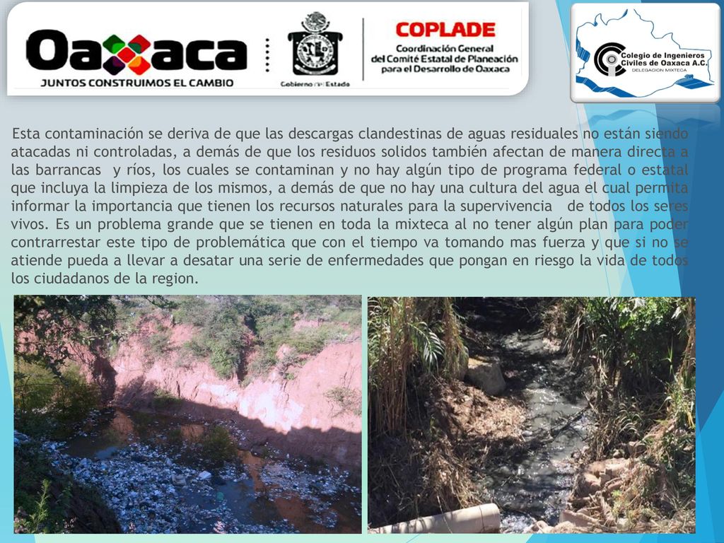 Esta contaminación se deriva de que las descargas clandestinas de aguas residuales no están siendo atacadas ni controladas, a demás de que los residuos solidos también afectan de manera directa a las barrancas y ríos, los cuales se contaminan y no hay algún tipo de programa federal o estatal que incluya la limpieza de los mismos, a demás de que no hay una cultura del agua el cual permita informar la importancia que tienen los recursos naturales para la supervivencia de todos los seres vivos.