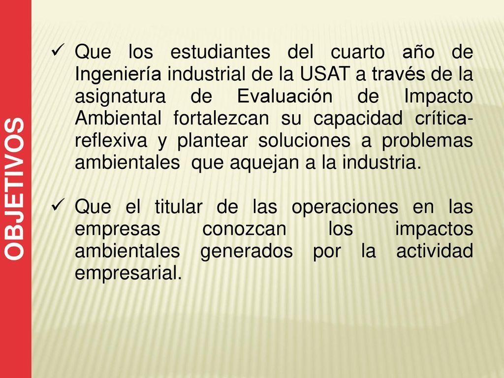 Que los estudiantes del cuarto año de Ingeniería industrial de la USAT a través de la asignatura de Evaluación de Impacto Ambiental fortalezcan su capacidad crítica-reflexiva y plantear soluciones a problemas ambientales que aquejan a la industria.