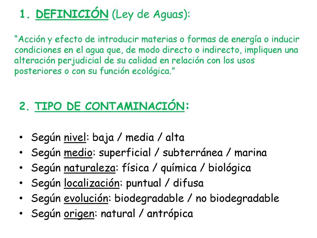 1. DEFINICIÓN (Ley de Aguas): Acción y efecto de introducir materias o formas de energía o inducir condiciones en el agua que, de modo directo o indirecto, impliquen una alteración perjudicial de su calidad en relación con los usos posteriores o con su función ecológica.