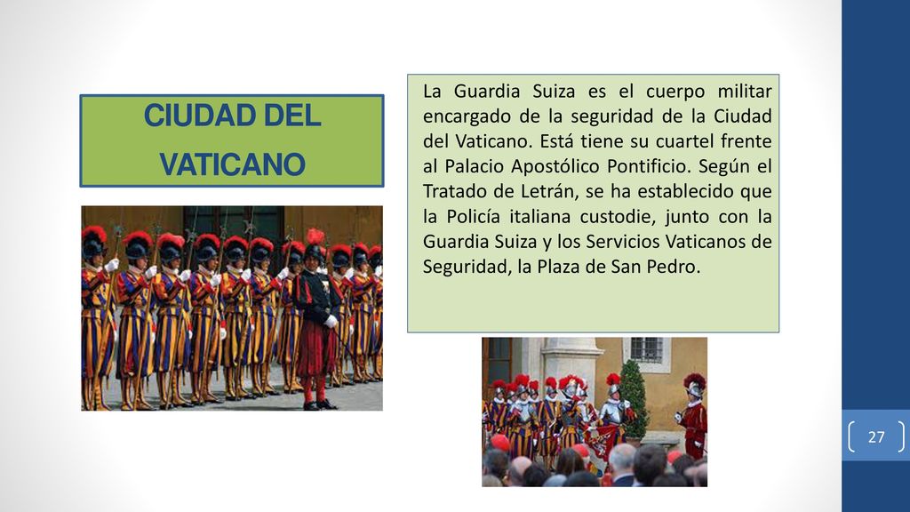 La Guardia Suiza es el cuerpo militar encargado de la seguridad de la Ciudad del Vaticano. Está tiene su cuartel frente al Palacio Apostólico Pontificio. Según el Tratado de Letrán, se ha establecido que la Policía italiana custodie, junto con la Guardia Suiza y los Servicios Vaticanos de Seguridad, la Plaza de San Pedro.