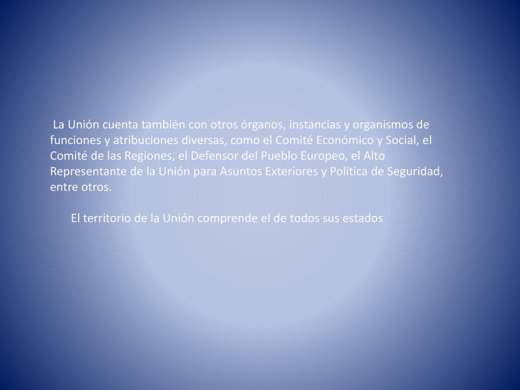 La Unión cuenta también con otros órganos, instancias y organismos de funciones y atribuciones diversas, como el Comité Económico y Social, el Comité de las Regiones, el Defensor del Pueblo Europeo, el Alto Representante de la Unión para Asuntos Exteriores y Política de Seguridad, entre otros.
