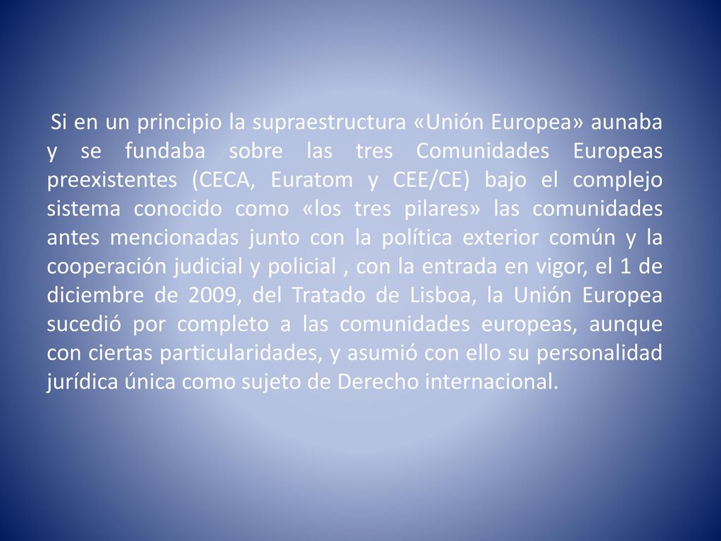 Si en un principio la supraestructura «Unión Europea» aunaba y se fundaba sobre las tres Comunidades Europeas preexistentes (CECA, Euratom y CEE/CE) bajo el complejo sistema conocido como «los tres pilares» las comunidades antes mencionadas junto con la política exterior común y la cooperación judicial y policial , con la entrada en vigor, el 1 de diciembre de 2009, del Tratado de Lisboa, la Unión Europea sucedió por completo a las comunidades europeas, aunque con ciertas particularidades, y asumió con ello su personalidad jurídica única como sujeto de Derecho internacional.