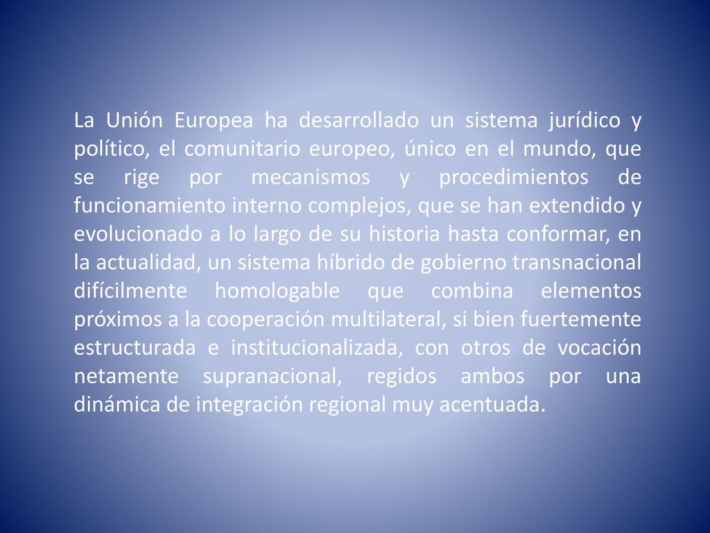 La Unión Europea ha desarrollado un sistema jurídico y político, el comunitario europeo, único en el mundo, que se rige por mecanismos y procedimientos de funcionamiento interno complejos, que se han extendido y evolucionado a lo largo de su historia hasta conformar, en la actualidad, un sistema híbrido de gobierno transnacional difícilmente homologable que combina elementos próximos a la cooperación multilateral, si bien fuertemente estructurada e institucionalizada, con otros de vocación netamente supranacional, regidos ambos por una dinámica de integración regional muy acentuada.