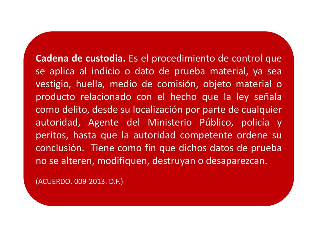 Cadena de custodia. Es el procedimiento de control que se aplica al indicio o dato de prueba material, ya sea vestigio, huella, medio de comisión, objeto material o producto relacionado con el hecho que la ley señala como delito, desde su localización por parte de cualquier autoridad, Agente del Ministerio Público, policía y peritos, hasta que la autoridad competente ordene su conclusión. Tiene como fin que dichos datos de prueba no se alteren, modifiquen, destruyan o desaparezcan.