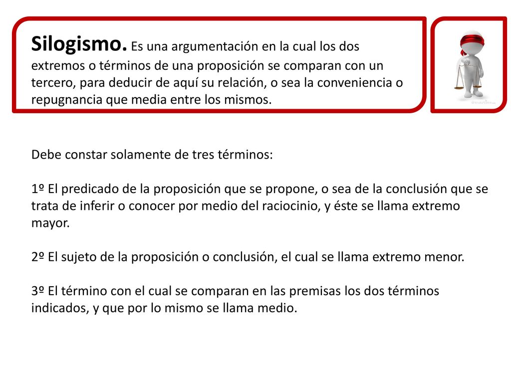 Silogismo. Es una argumentación en la cual los dos extremos o términos de una proposición se comparan con un tercero, para deducir de aquí su relación, o sea la conveniencia o repugnancia que media entre los mismos.