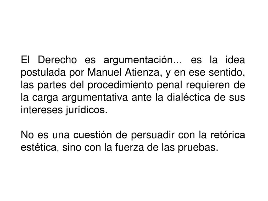 El Derecho es argumentación… es la idea postulada por Manuel Atienza, y en ese sentido, las partes del procedimiento penal requieren de la carga argumentativa ante la dialéctica de sus intereses jurídicos.