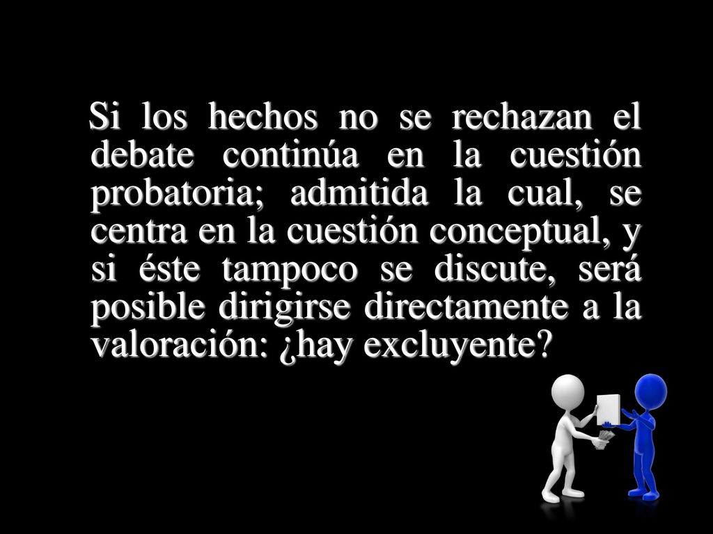 Si los hechos no se rechazan el debate continúa en la cuestión probatoria; admitida la cual, se centra en la cuestión conceptual, y si éste tampoco se discute, será posible dirigirse directamente a la valoración: ¿hay excluyente