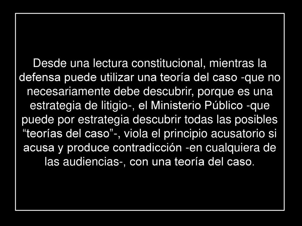 Desde una lectura constitucional, mientras la defensa puede utilizar una teoría del caso -que no necesariamente debe descubrir, porque es una estrategia de litigio-, el Ministerio Público -que puede por estrategia descubrir todas las posibles teorías del caso -, viola el principio acusatorio si acusa y produce contradicción -en cualquiera de las audiencias-, con una teoría del caso.