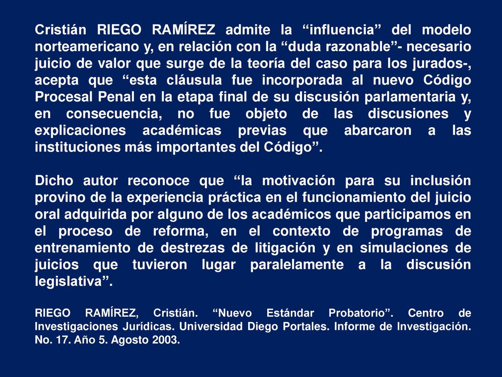Cristián RIEGO RAMÍREZ admite la influencia del modelo norteamericano y, en relación con la duda razonable - necesario juicio de valor que surge de la teoría del caso para los jurados-, acepta que esta cláusula fue incorporada al nuevo Código Procesal Penal en la etapa final de su discusión parlamentaria y, en consecuencia, no fue objeto de las discusiones y explicaciones académicas previas que abarcaron a las instituciones más importantes del Código .