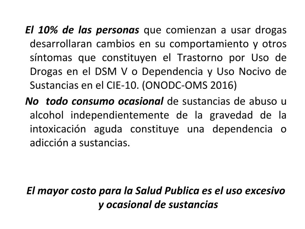 El 10% de las personas que comienzan a usar drogas desarrollaran cambios en su comportamiento y otros síntomas que constituyen el Trastorno por Uso de Drogas en el DSM V o Dependencia y Uso Nocivo de Sustancias en el CIE-10. (ONODC-OMS 2016)