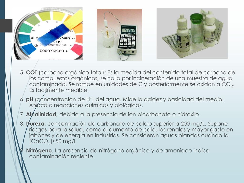 5. COT (carbono orgánico total): Es la medida del contenido total de carbono de los compuestos orgánicos; se halla por incineración de una muestra de agua contaminada. Se rompe en unidades de C y posteriormente se oxidan a CO2. Es fácilmente medible.