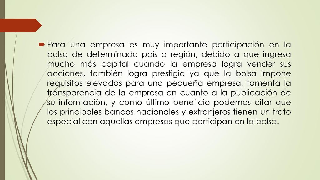 Para una empresa es muy importante participación en la bolsa de determinado país o región, debido a que ingresa mucho más capital cuando la empresa logra vender sus acciones, también logra prestigio ya que la bolsa impone requisitos elevados para una pequeña empresa, fomenta la transparencia de la empresa en cuanto a la publicación de su información, y como último beneficio podemos citar que los principales bancos nacionales y extranjeros tienen un trato especial con aquellas empresas que participan en la bolsa.