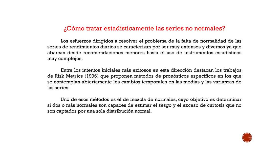 La leptocurtosis es una característica específica y multicausal de las series financieras cuyo estudio requiere, en cada caso, de un diagnóstico estadístico particularizado (pruebas invariadas y multivariadas de normalidad estacionaria, periodización, segmentación de muestras y evaluación de modelos), una correcta identificación de los factores ambientales (internos y externos a la actividad bursátil) que explican el comportamiento distribucional de los datos y una justificada vinculación con el problema tratado por el Administrador de Riesgos.