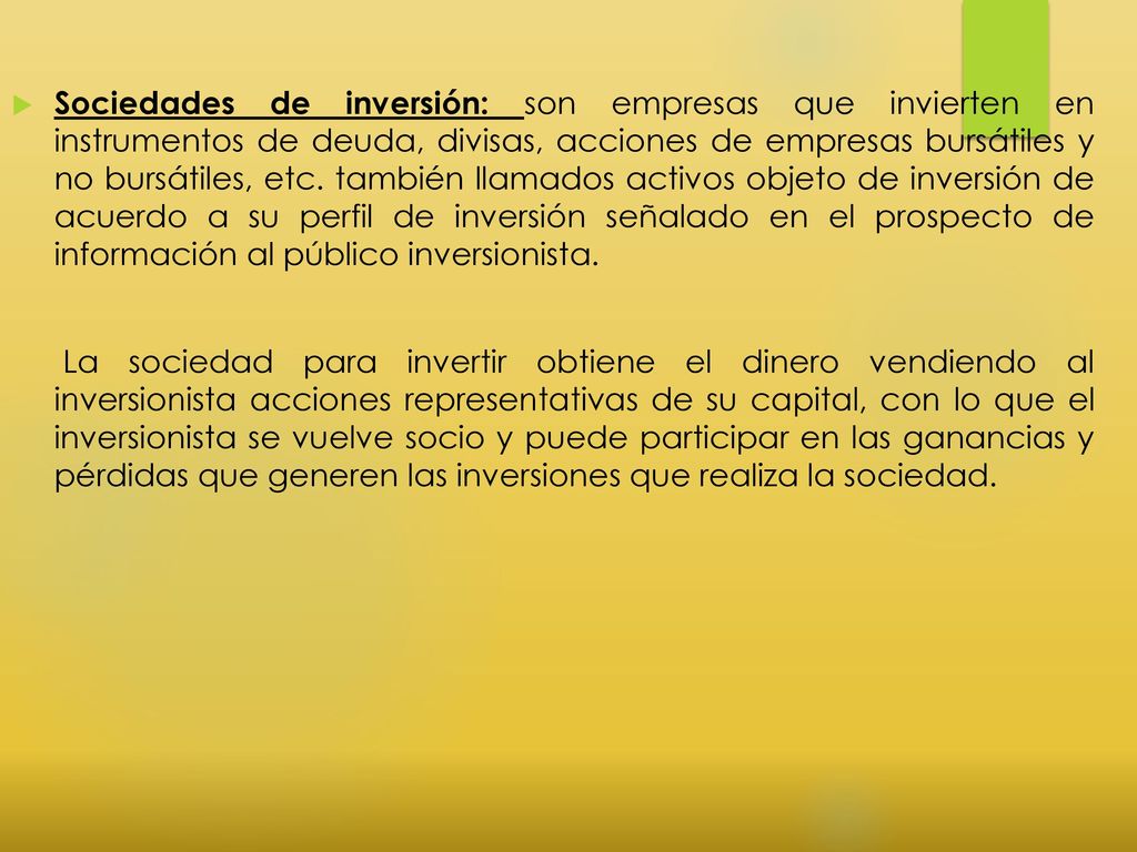 Sociedades de inversión: son empresas que invierten en instrumentos de deuda, divisas, acciones de empresas bursátiles y no bursátiles, etc. también llamados activos objeto de inversión de acuerdo a su perfil de inversión señalado en el prospecto de información al público inversionista.