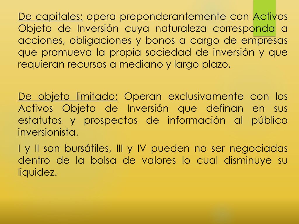 De capitales: opera preponderantemente con Activos Objeto de Inversión cuya naturaleza corresponda a acciones, obligaciones y bonos a cargo de empresas que promueva la propia sociedad de inversión y que requieran recursos a mediano y largo plazo.