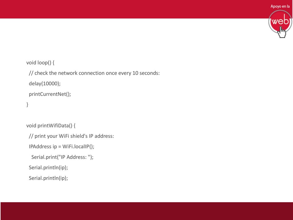 void loop() { // check the network connection once every 10 seconds: delay(10000); printCurrentNet(); } void printWifiData() { // print your WiFi shield s IP address: IPAddress ip = WiFi.localIP(); Serial.print( IP Address: ); Serial.println(ip);