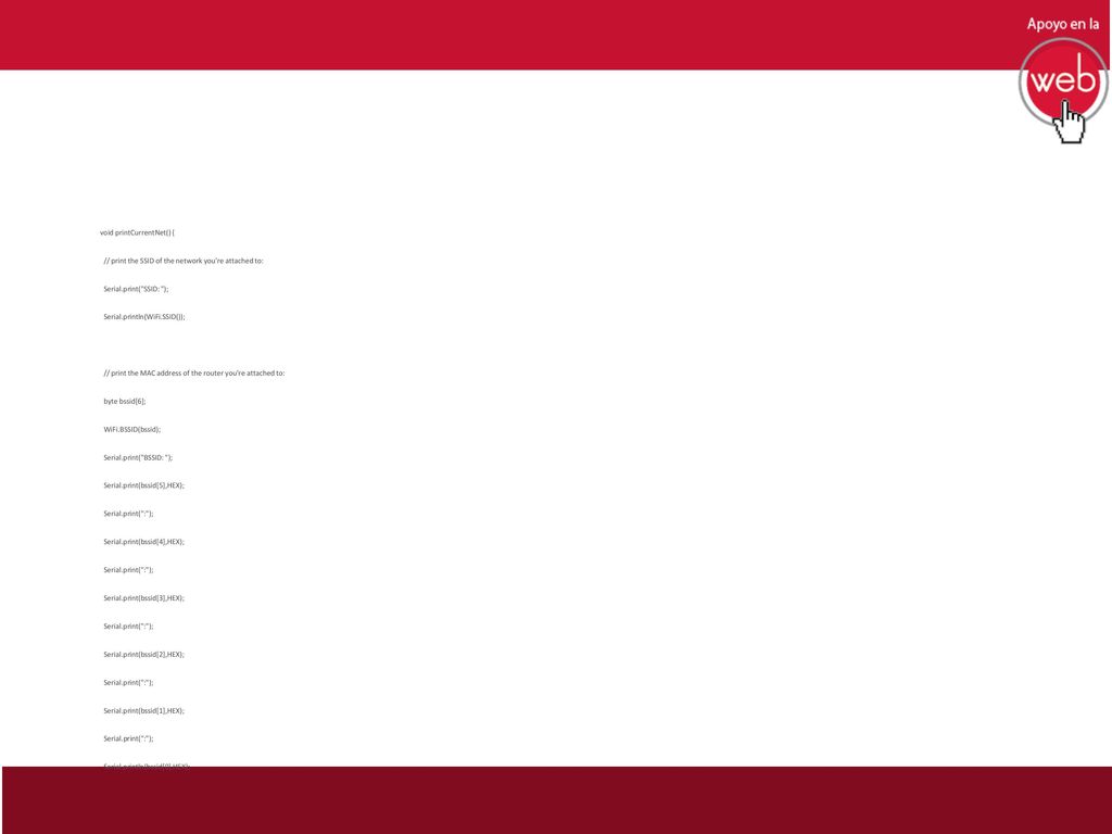 void printCurrentNet() { // print the SSID of the network you re attached to: Serial.print( SSID: ); Serial.println(WiFi.SSID()); // print the MAC address of the router you re attached to: byte bssid[6]; WiFi.BSSID(bssid); Serial.print( BSSID: ); Serial.print(bssid[5],HEX); Serial.print( : ); Serial.print(bssid[4],HEX); Serial.print(bssid[3],HEX); Serial.print(bssid[2],HEX); Serial.print(bssid[1],HEX); Serial.println(bssid[0],HEX);